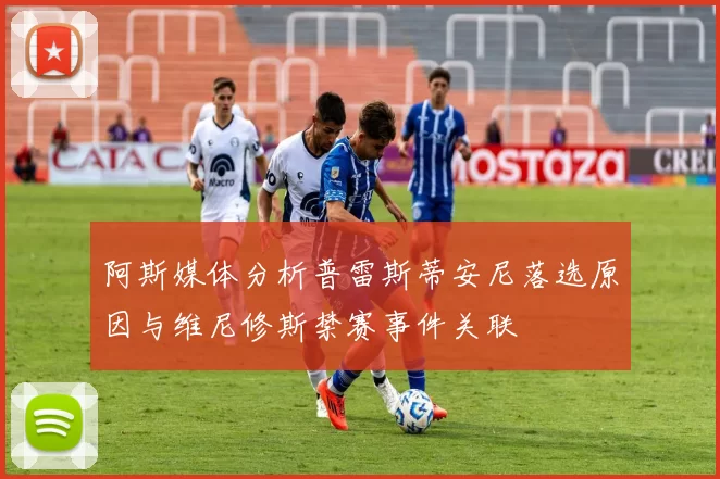 阿斯媒体分析普雷斯蒂安尼落选原因与维尼修斯禁赛事件关联