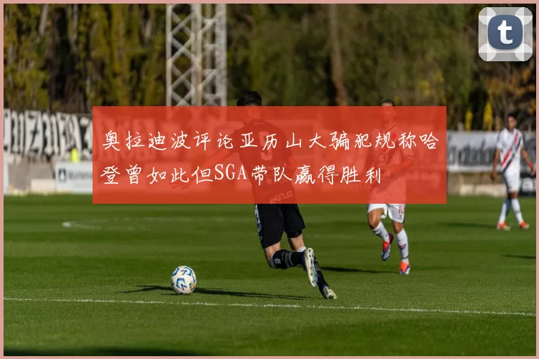 奥拉迪波评论亚历山大骗犯规称哈登曾如此但SGA带队赢得胜利