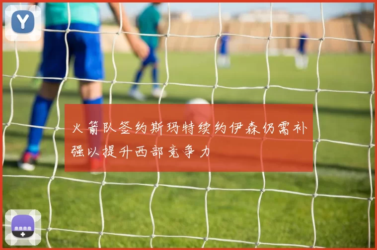 火箭队签约斯玛特续约伊森仍需补强以提升西部竞争力