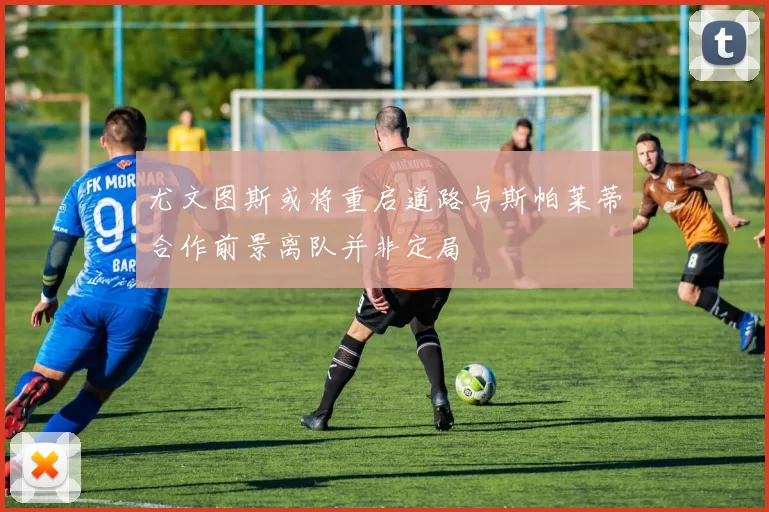 尤文图斯或将重启道路与斯帕莱蒂合作前景离队并非定局