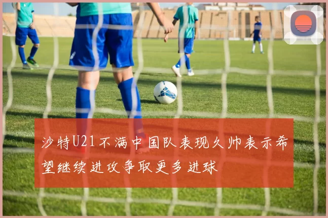沙特U21不满中国队表现久帅表示希望继续进攻争取更多进球