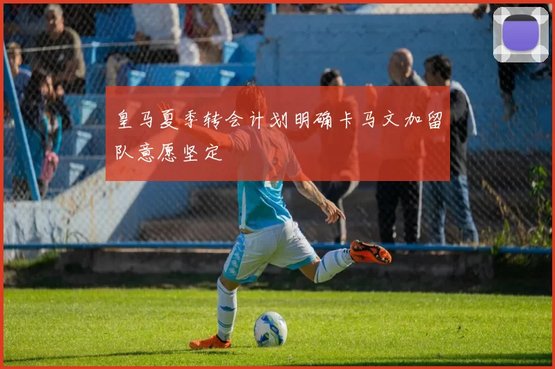 皇马夏季转会计划明确卡马文加留队意愿坚定