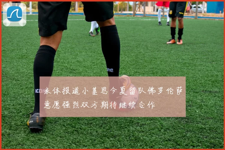 米体报道小基恩今夏留队佛罗伦萨意愿强烈双方期待继续合作