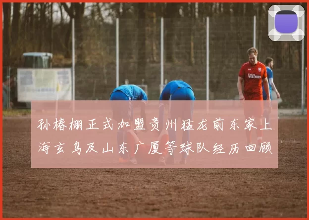 孙椿棚正式加盟贵州猛龙前东家上海玄鸟及山东广厦等球队经历回顾