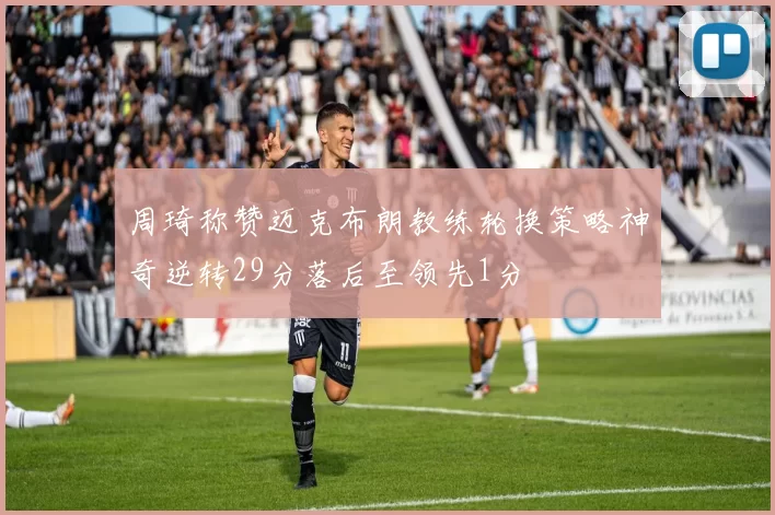 周琦称赞迈克布朗教练轮换策略神奇逆转29分落后至领先1分