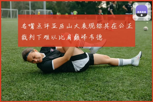 名嘴点评亚历山大表现称其在公正裁判下难以比肩巅峰韦德