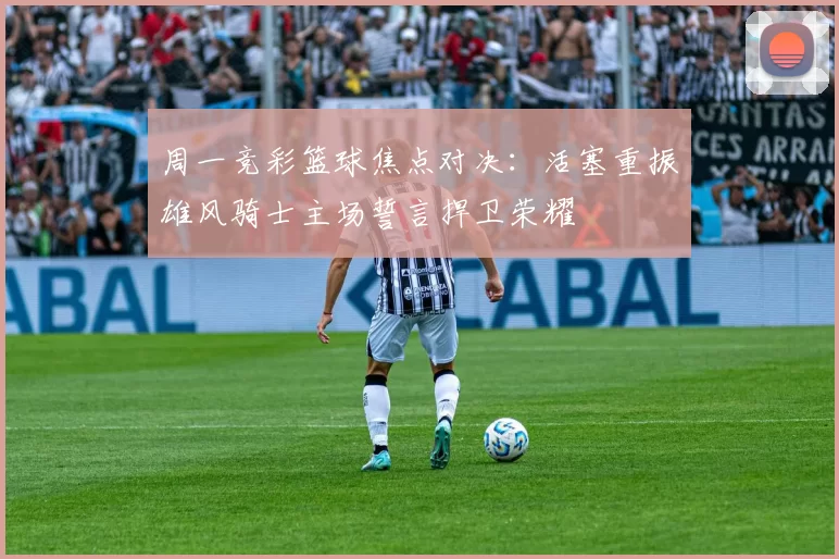 周一竞彩篮球焦点对决：活塞重振雄风骑士主场誓言捍卫荣耀