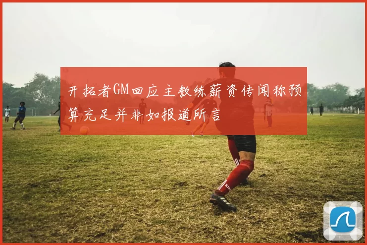 开拓者GM回应主教练薪资传闻称预算充足并非如报道所言