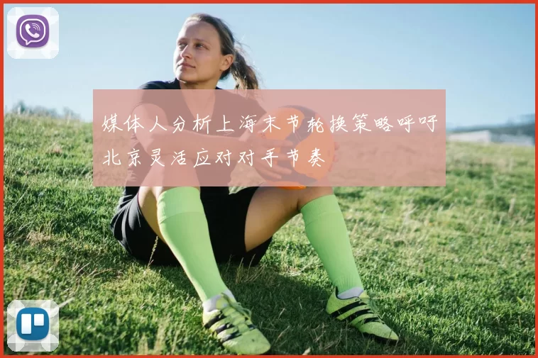 媒体人分析上海末节轮换策略呼吁北京灵活应对对手节奏