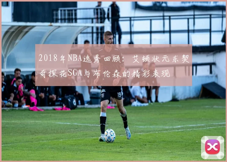 2018年NBA选秀回顾：艾顿状元东契奇探花SGA与布伦森的精彩表现