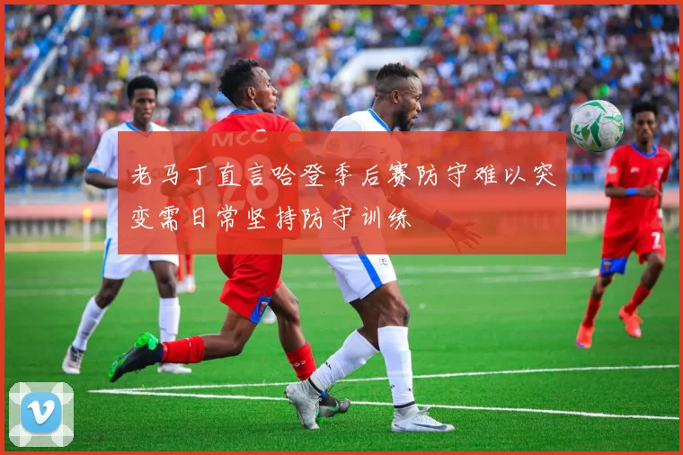 老马丁直言哈登季后赛防守难以突变需日常坚持防守训练