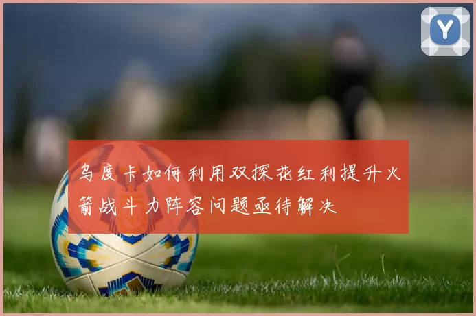乌度卡如何利用双探花红利提升火箭战斗力阵容问题亟待解决