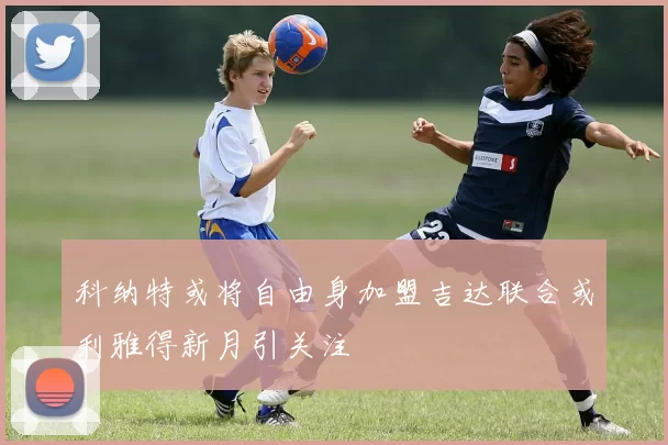 科纳特或将自由身加盟吉达联合或利雅得新月引关注