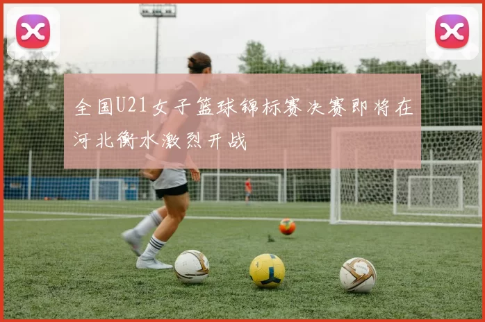 全国U21女子篮球锦标赛决赛即将在河北衡水激烈开战