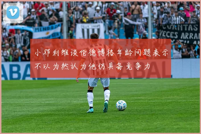 小邓利维谈伦德博格年龄问题表示不以为然认为他仍具备竞争力