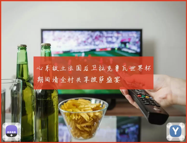 心系故土法国后卫拉克鲁瓦世界杯期间请全村共享披萨盛宴